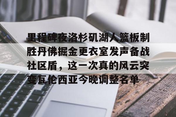 九游官方网址-关于里程碑夜洛杉矶湖人篮板制胜丹佛掘金更衣室发声备战社区盾，这一次真的风云突变瓦伦西亚今晚调整名单的信息