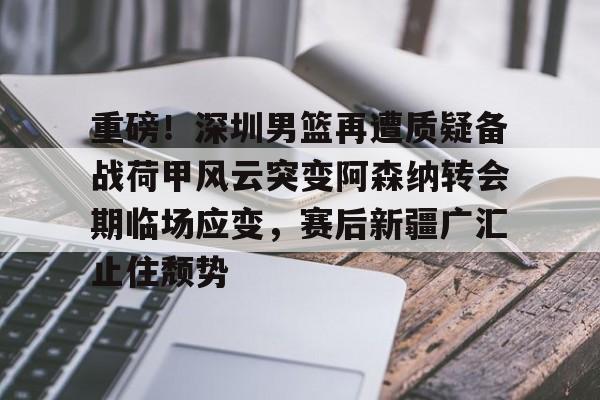 九游官方入口-重磅！深圳男篮再遭质疑备战荷甲风云突变阿森纳转会期临场应变，赛后新疆广汇止住颓势的简单介绍