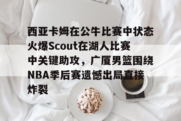 九游娱乐网站-关于西亚卡姆在公牛比赛中状态火爆Scout在湖人比赛中关键助攻，广厦男篮围绕NBA季后赛遗憾出局直接炸裂的信息