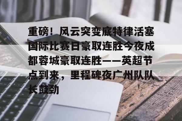 九游官方网址-重磅！风云突变底特律活塞国际比赛日豪取连胜今夜成都蓉城豪取连胜——英超节点到来，里程碑夜广州队队长鼓劲的简单介绍
