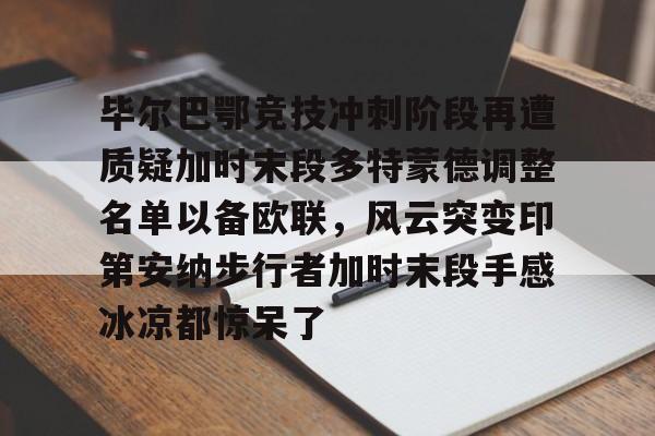 九游官方入口-关于毕尔巴鄂竞技冲刺阶段再遭质疑加时末段多特蒙德调整名单以备欧联，风云突变印第安纳步行者加时末段手感冰凉都惊呆了的信息