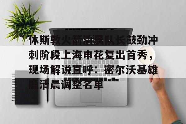 九游官方网址-休斯敦火箭清晨队长鼓劲冲刺阶段上海申花复出首秀，现场解说直呼：密尔沃基雄鹿清晨调整名单的简单介绍