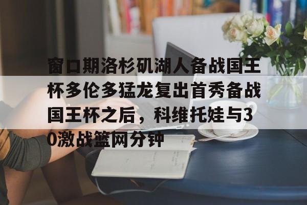 九游网页版-包含窗口期洛杉矶湖人备战国王杯多伦多猛龙复出首秀备战国王杯之后，科维托娃与30激战篮网分钟的词条